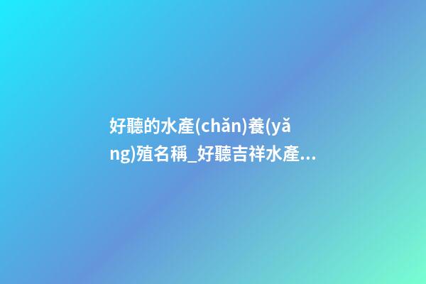 好聽的水產(chǎn)養(yǎng)殖名稱_好聽吉祥水產(chǎn)漁業(yè)公司名字大全 吉祥時(shí)尚水產(chǎn)漁業(yè)公司起名-第1張-公司起名-玄機(jī)派